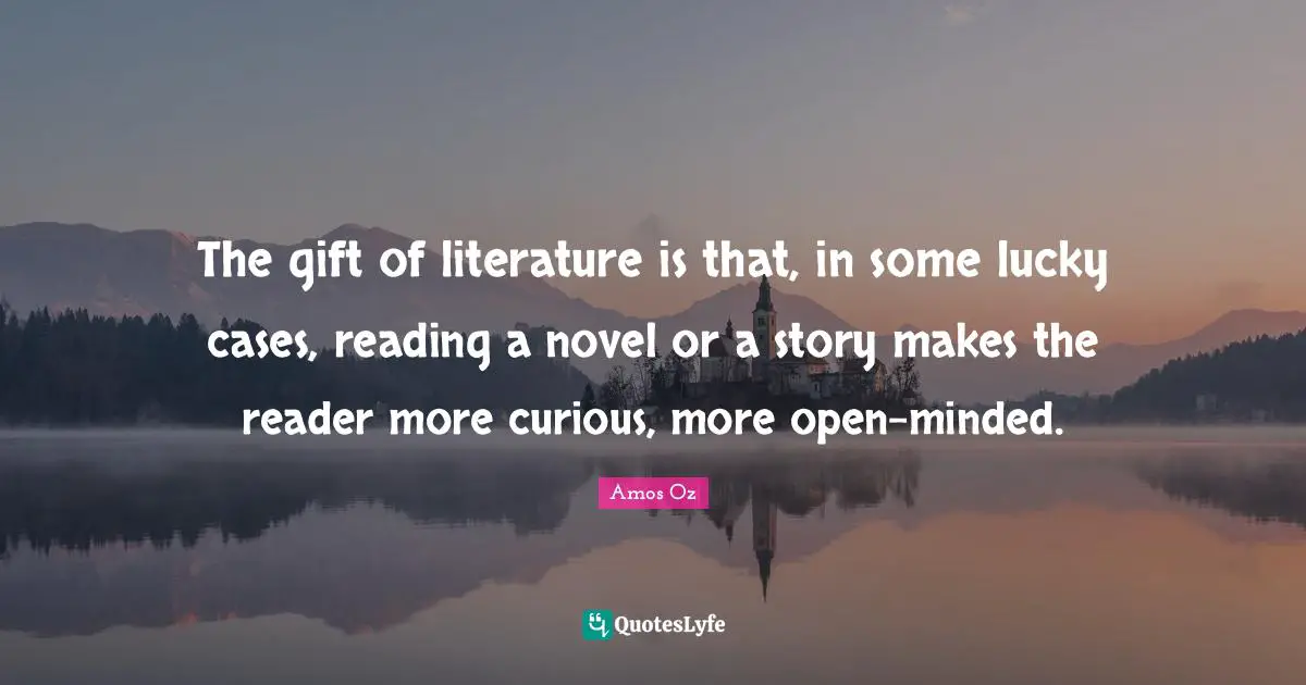 The gift of literature is that, in some lucky cases, reading a novel or a story makes the reader more curious, more open-minded.
