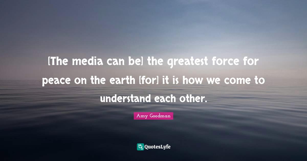 [The media can be] the greatest force for peace on the earth [for] it is how we come to understand each other.