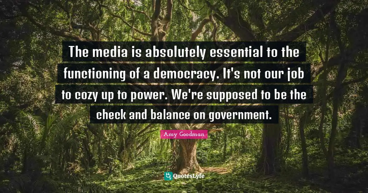 Balance Quotes: "The media is absolutely essential to the functioning of a democracy. It's not our job to cozy up to power. We're supposed to be the check and balance on government."