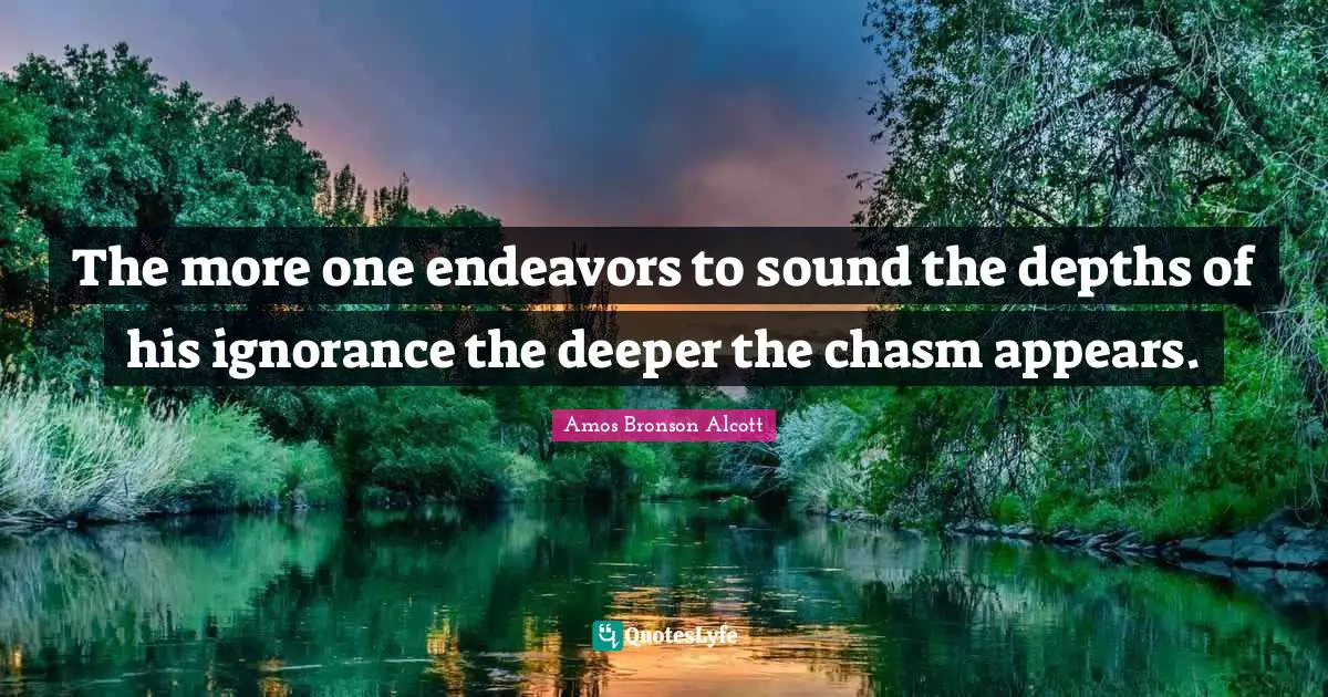 Amos Bronson Alcott Quotes: "The more one endeavors to sound the depths of his ignorance the deeper the chasm appears."
