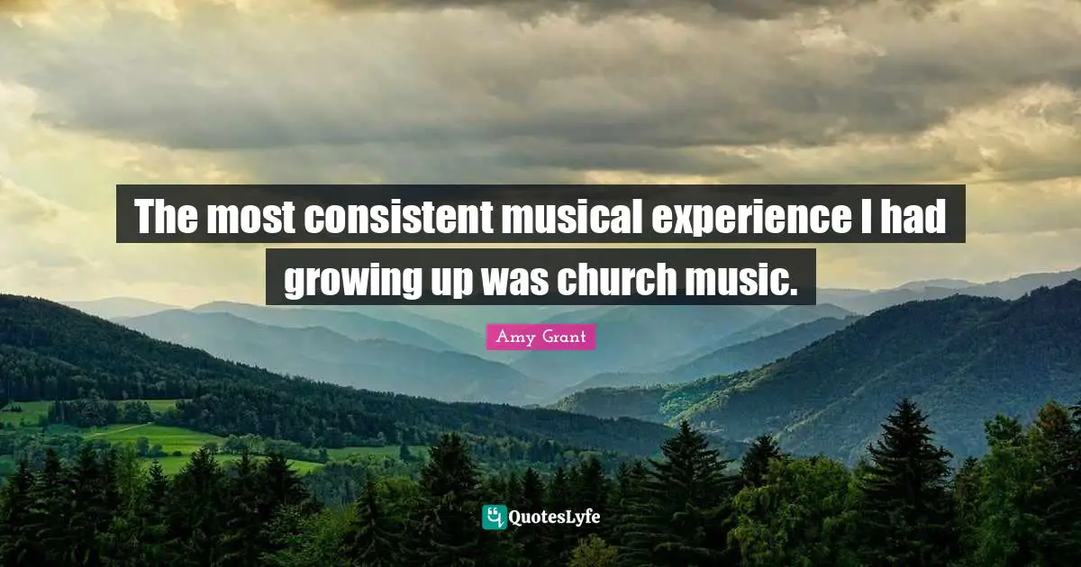 The most consistent musical experience I had growing up was church music.