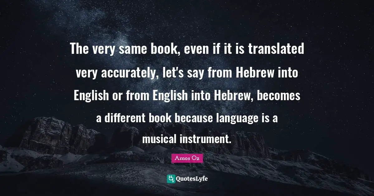 The very same book, even if it is translated very accurately, let's say from Hebrew into English or from English into Hebrew, becomes a different book because language is a musical instrument.