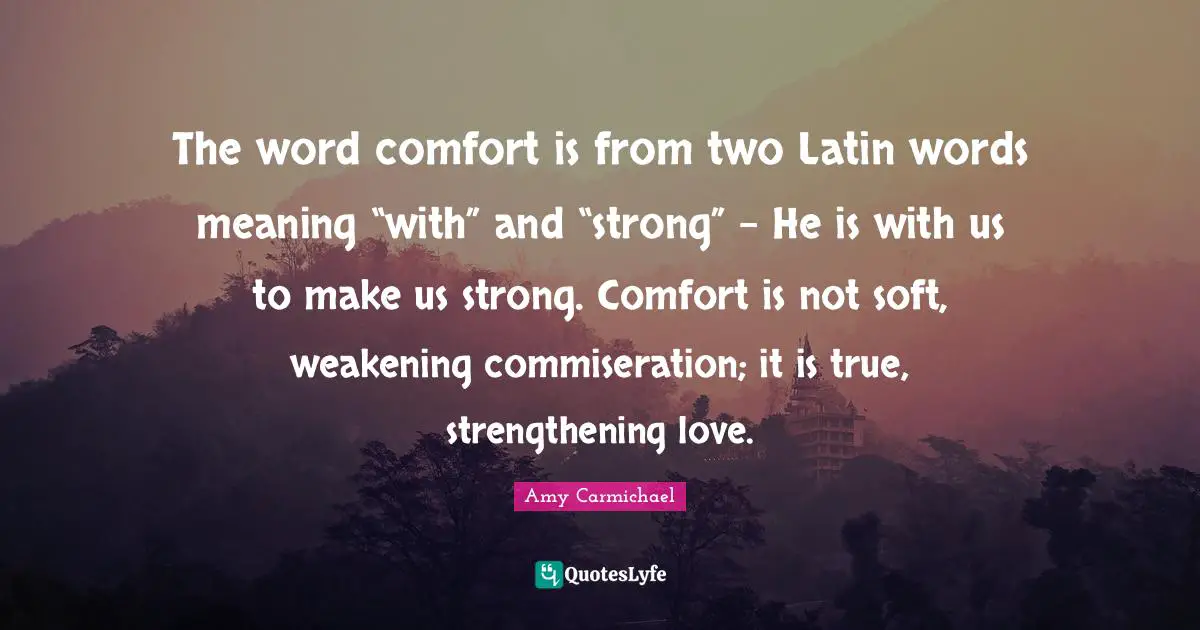 The word comfort is from two Latin words meaning “with” and “strong” – He is with us to make us strong. Comfort is not soft, weakening commiseration; it is true, strengthening love.