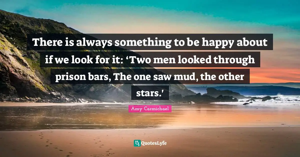 There is always something to be happy about if we look for it: ‘Two men looked through prison bars, The one saw mud, the other stars.'