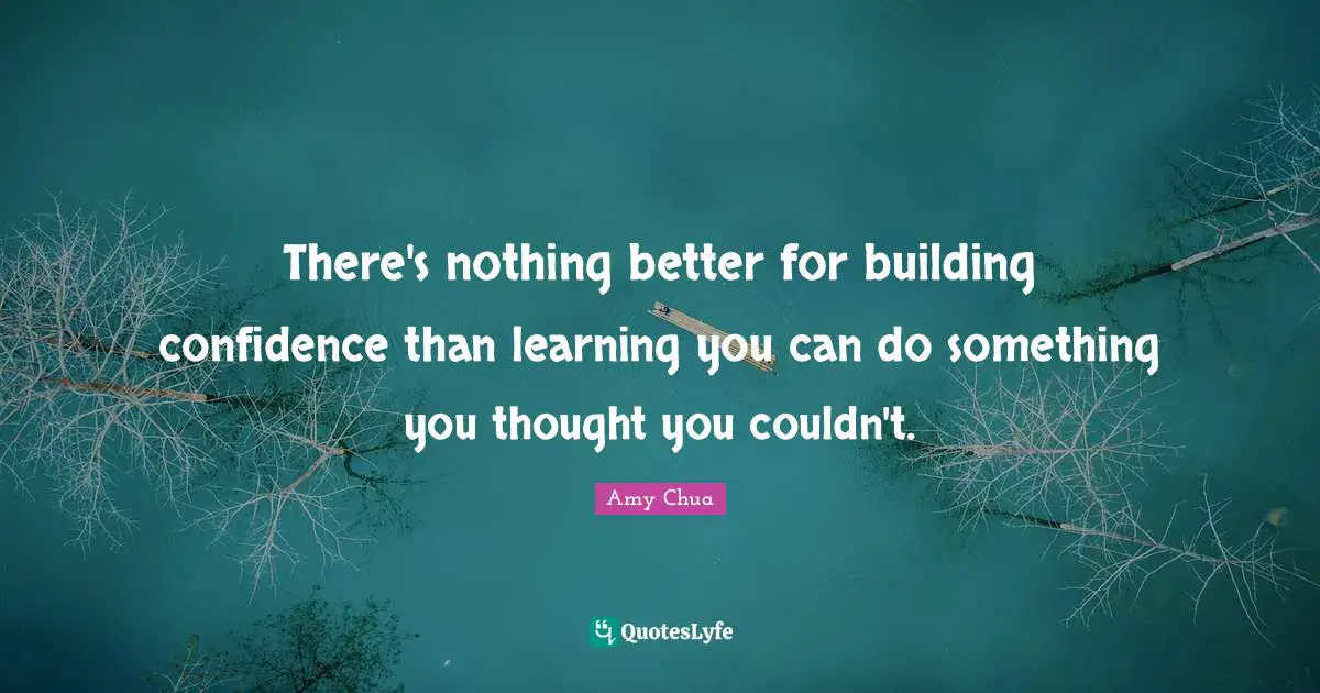 Amy Chua Quotes: "There's nothing better for building confidence than learning you can do something you thought you couldn't."