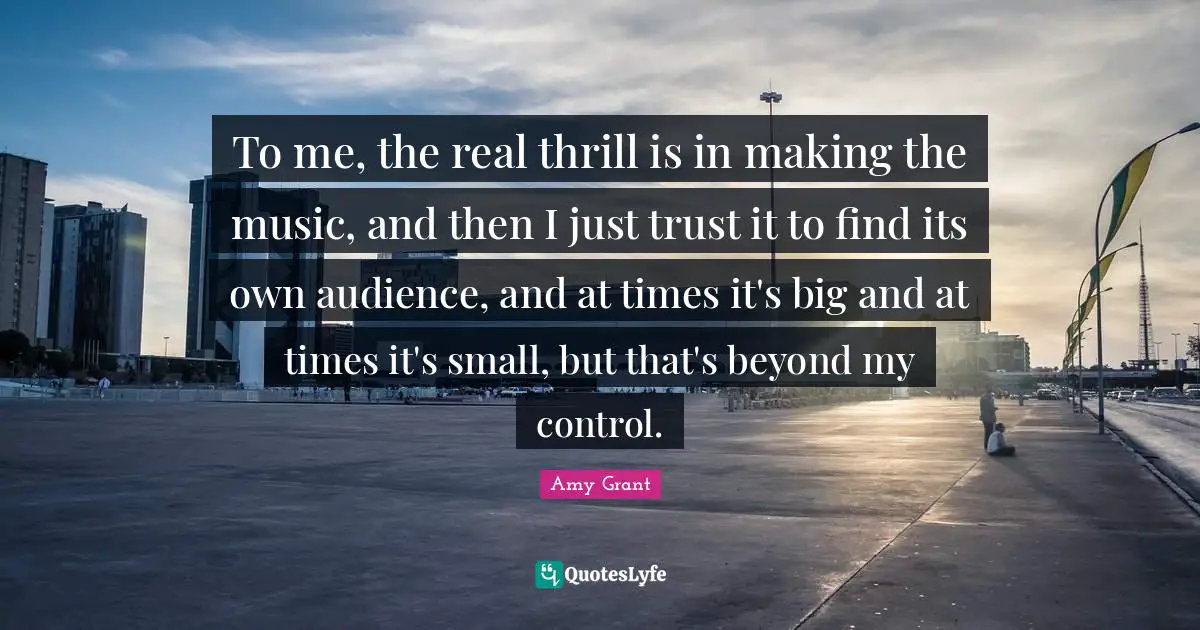 To me, the real thrill is in making the music, and then I just trust it to find its own audience, and at times it's big and at times it's small, but that's beyond my control.