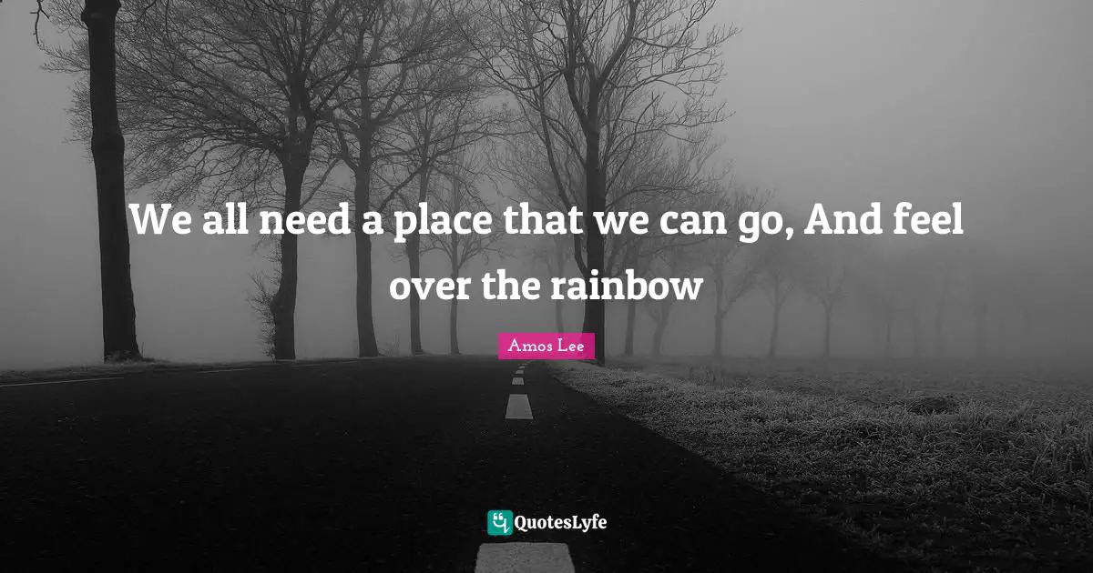 We all need a place that we can go, And feel over the rainbow