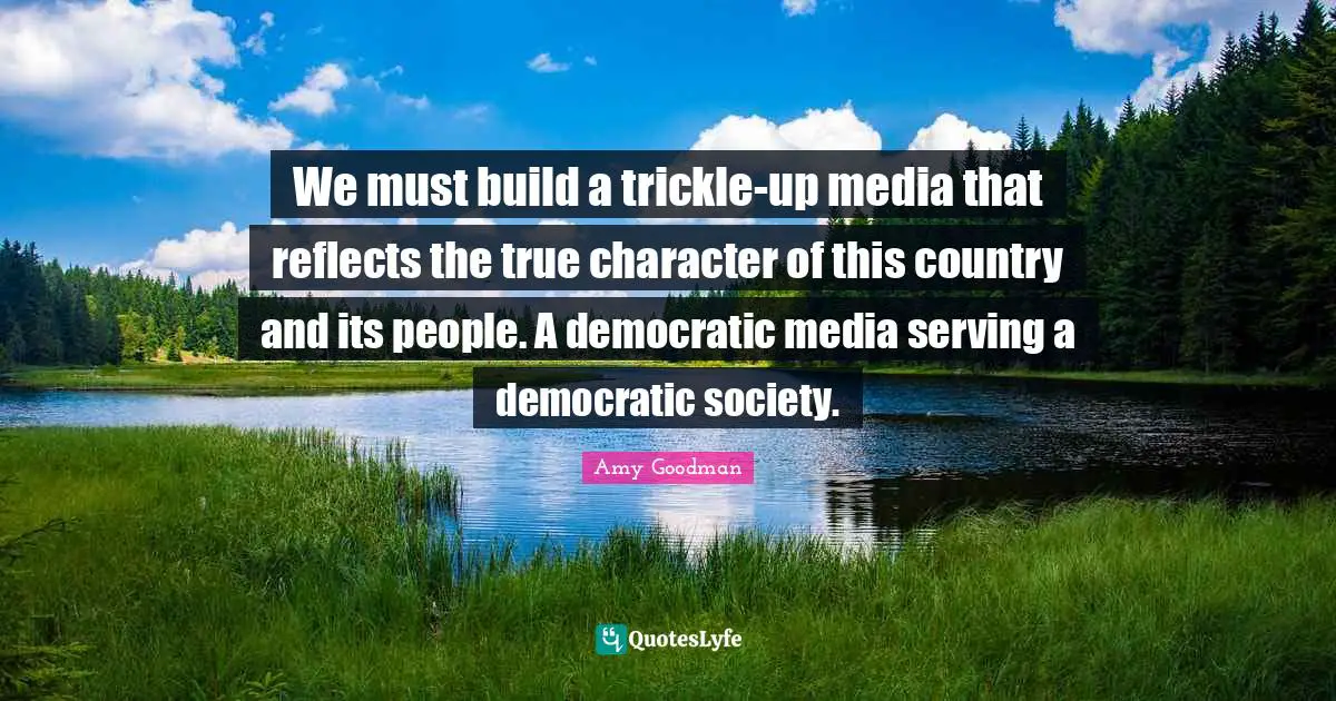 We must build a trickle-up media that reflects the true character of this country and its people. A democratic media serving a democratic society.