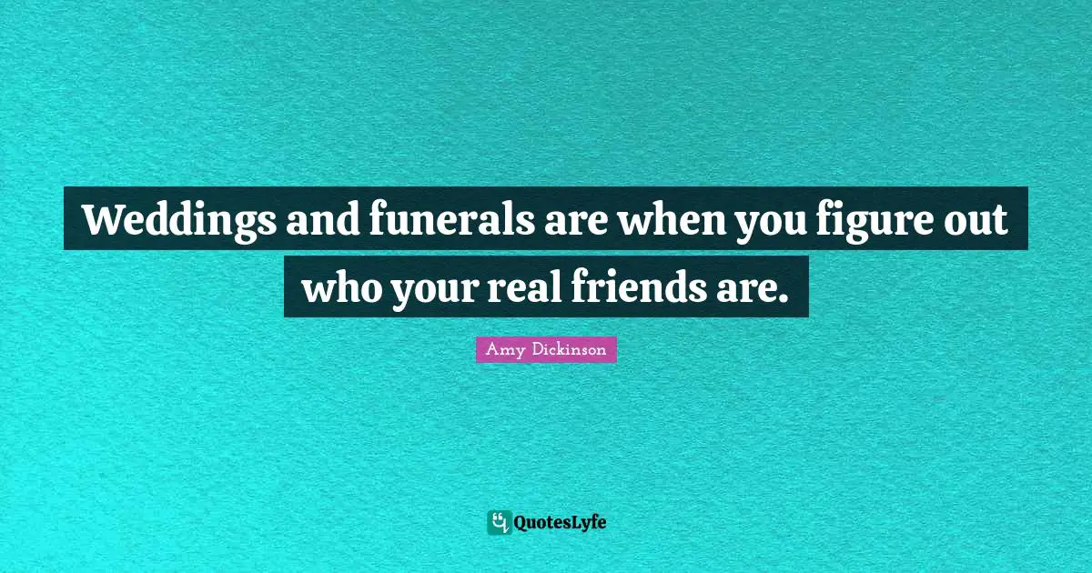 Weddings and funerals are when you figure out who your real friends are.