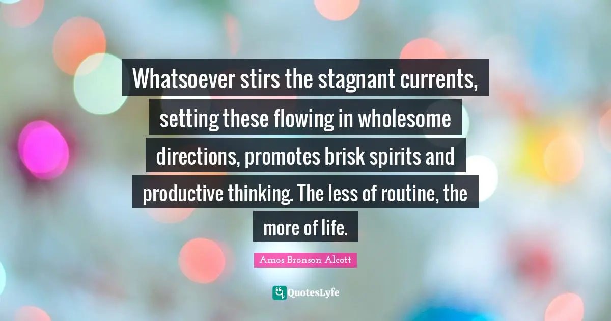 Amos Bronson Alcott Quotes: "Whatsoever stirs the stagnant currents, setting these flowing in wholesome directions, promotes brisk spirits and productive thinking. The less of routine, the more of life."