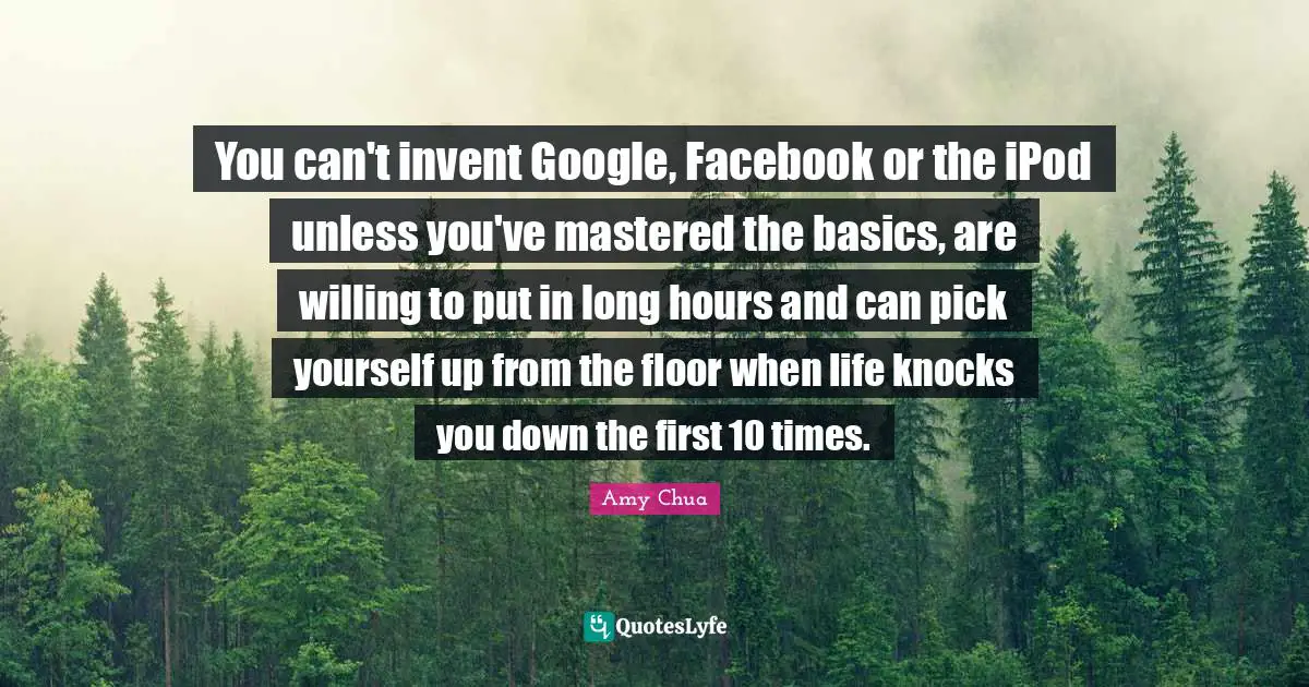 Amy Chua Quotes: "You can't invent Google, Facebook or the iPod unless you've mastered the basics, are willing to put in long hours and can pick yourself up from the floor when life knocks you down the first 10 times."