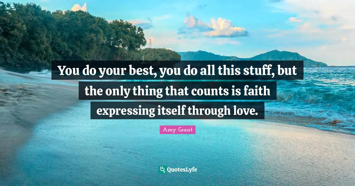 You do your best, you do all this stuff, but the only thing that counts is faith expressing itself through love.