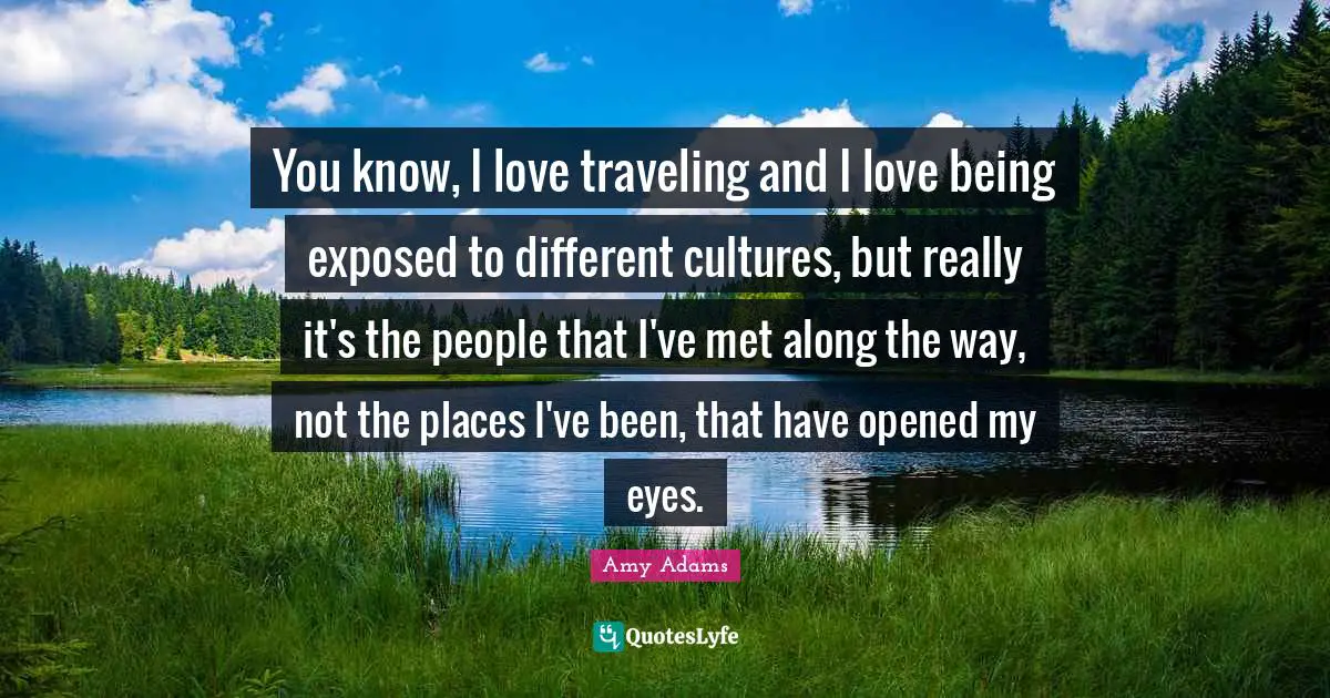Amy Adams Quotes: "You know, I love traveling and I love being exposed to different cultures, but really it's the people that I've met along the way, not the places I've been, that have opened my eyes."