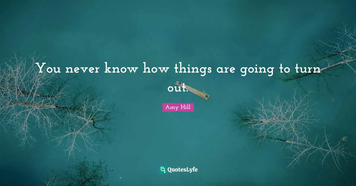 You never know how things are going to turn out.