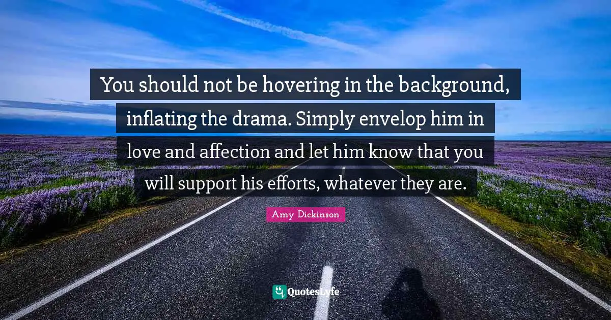 You should not be hovering in the background, inflating the drama. Simply envelop him in love and affection and let him know that you will support his efforts, whatever they are.