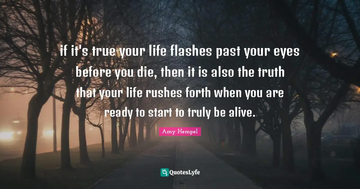 if it's true your life flashes past your eyes before you die, then it is also the truth that your life rushes forth when you are ready to start to truly be alive.