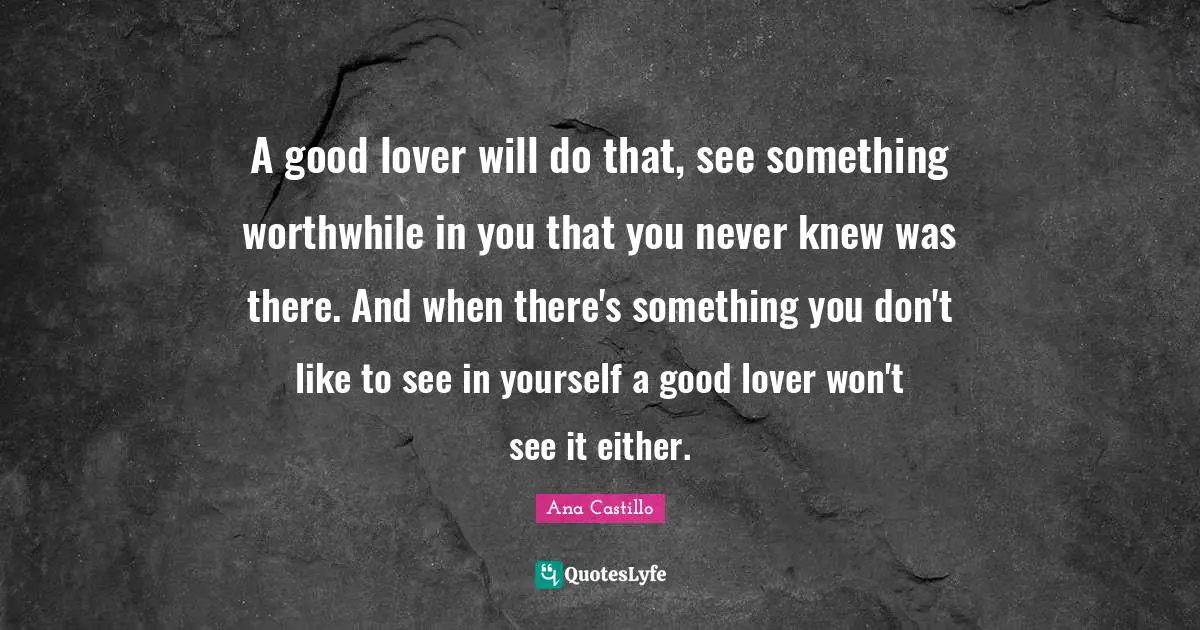 A good lover will do that, see something worthwhile in you that you never knew was there. And when there's something you don't like to see in yourself a good lover won't see it either.