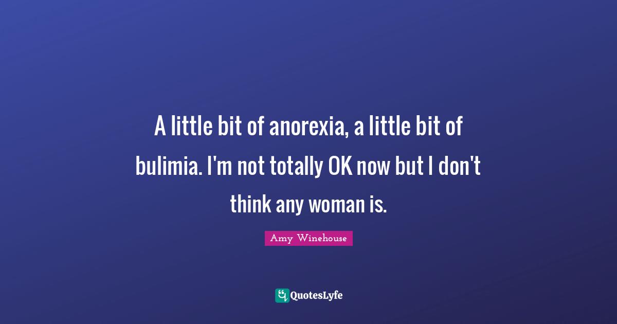 A little bit of anorexia, a little bit of bulimia. I'm not totally OK now but I don't think any woman is.