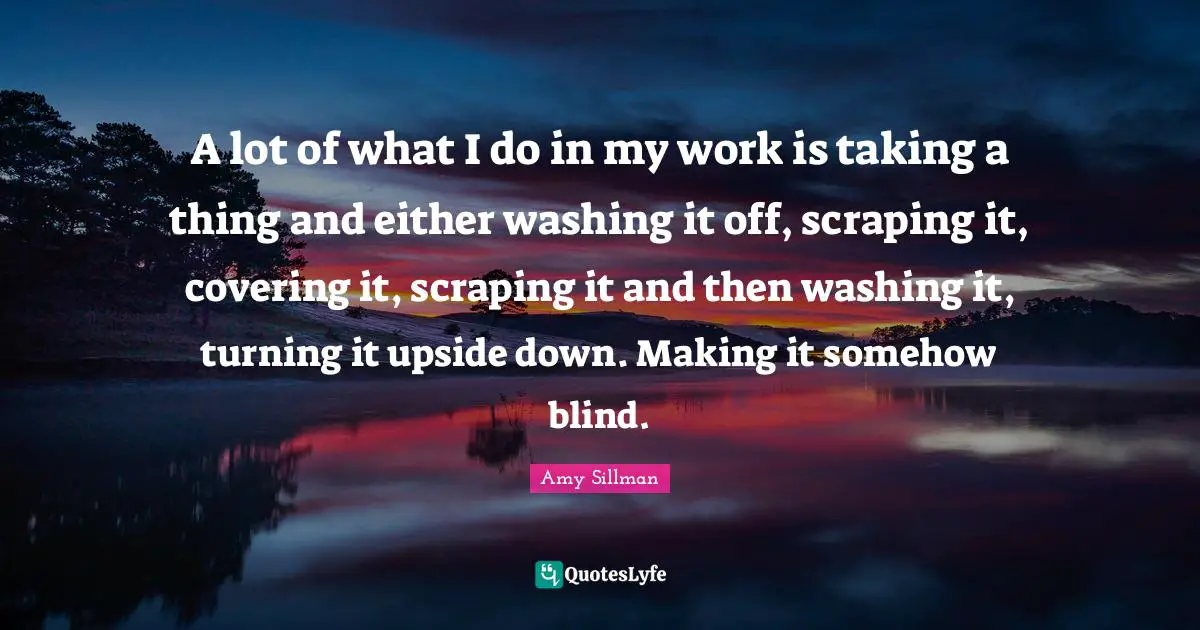 A lot of what I do in my work is taking a thing and either washing it off, scraping it, covering it, scraping it and then washing it, turning it upside down. Making it somehow blind.