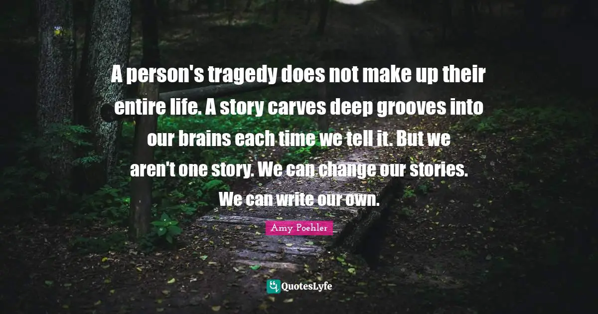 A person's tragedy does not make up their entire life. A story carves deep grooves into our brains each time we tell it. But we aren't one story. We can change our stories. We can write our own.