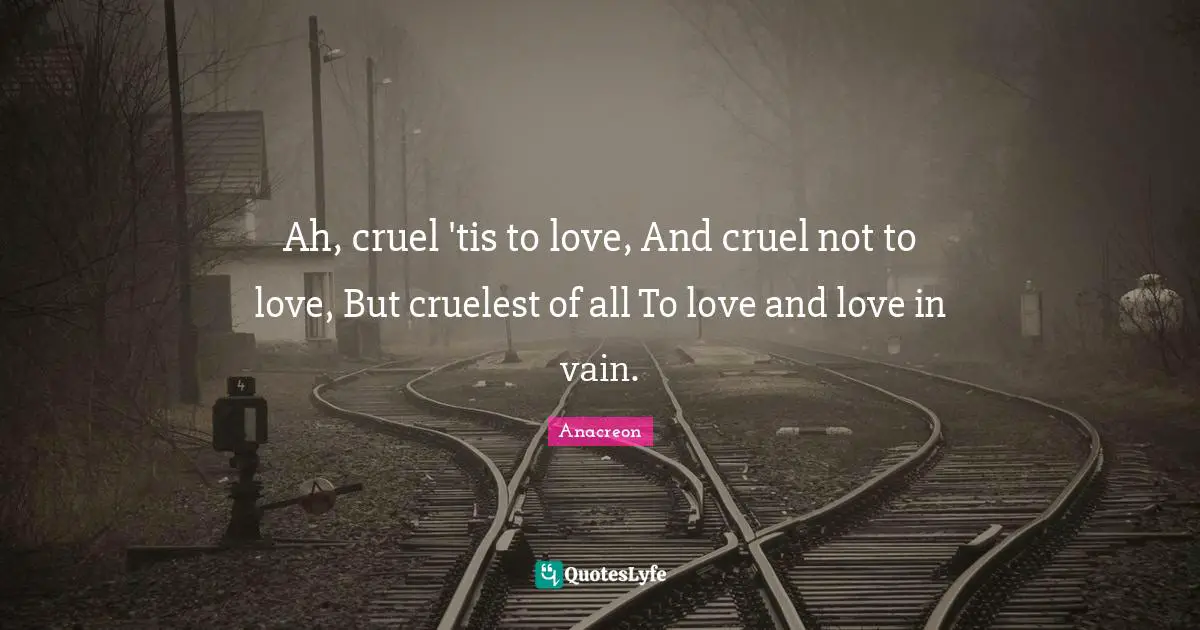 Ah, cruel 'tis to love, And cruel not to love, But cruelest of all To love and love in vain.