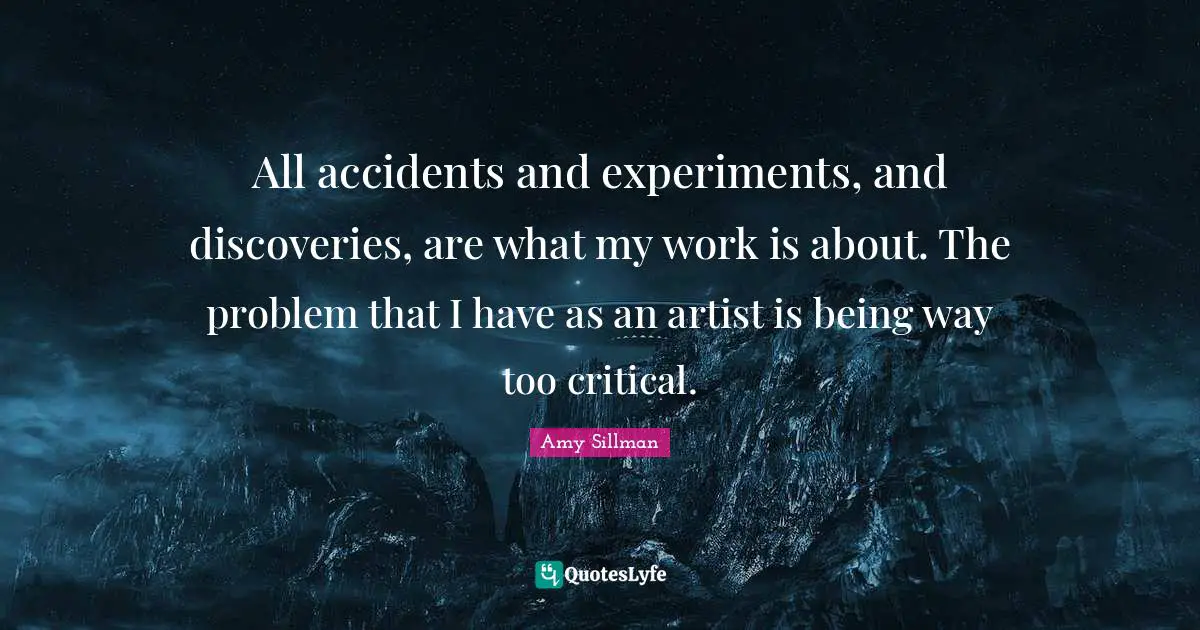 All accidents and experiments, and discoveries, are what my work is about. The problem that I have as an artist is being way too critical.