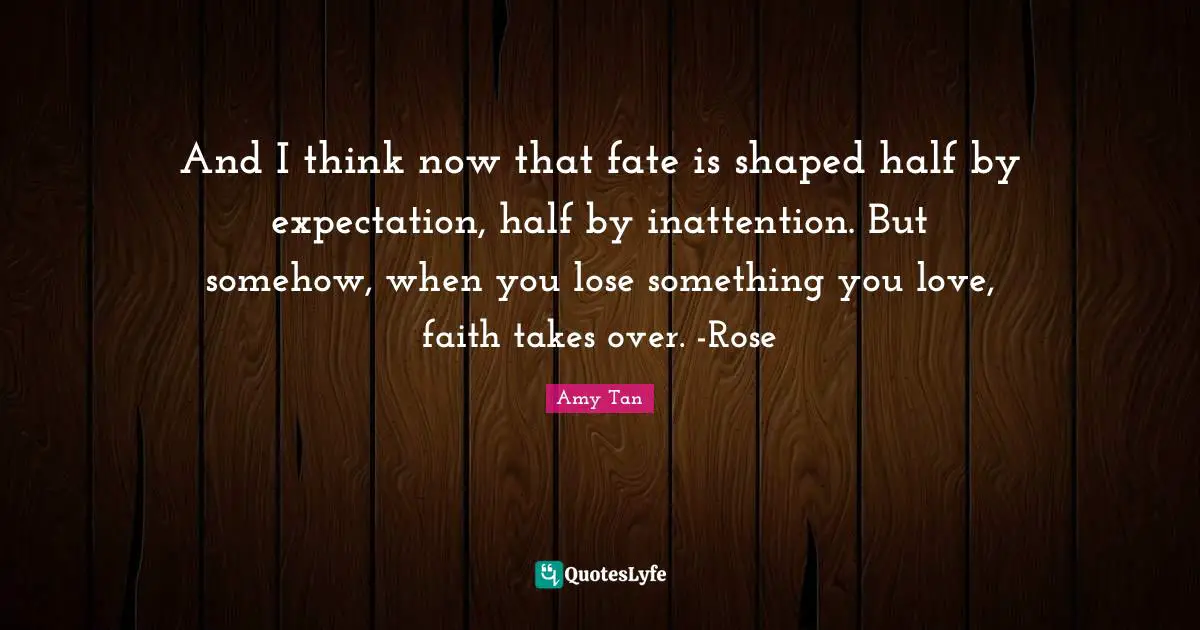 Amy Tan Quotes: "And I think now that fate is shaped half by expectation, half by inattention. But somehow, when you lose something you love, faith takes over. -Rose"