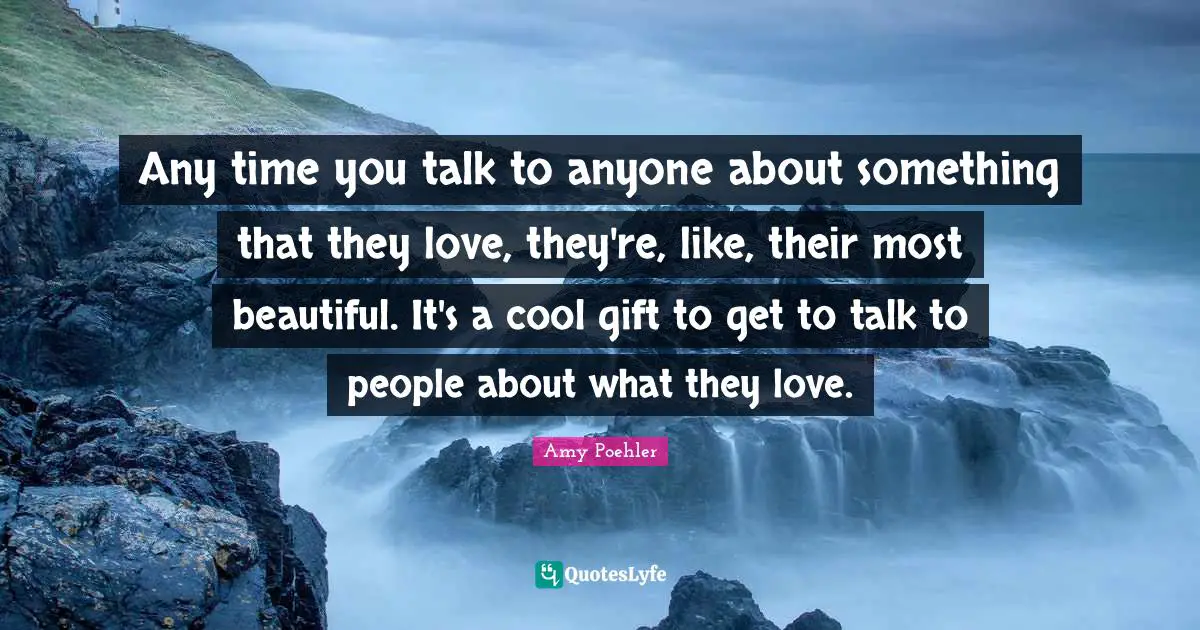 Any time you talk to anyone about something that they love, they're, like, their most beautiful. It's a cool gift to get to talk to people about what they love.