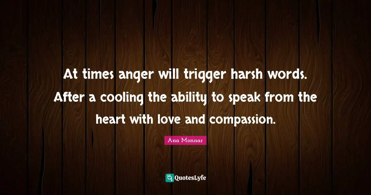 At times anger will trigger harsh words. After a cooling the ability to speak from the heart with love and compassion.