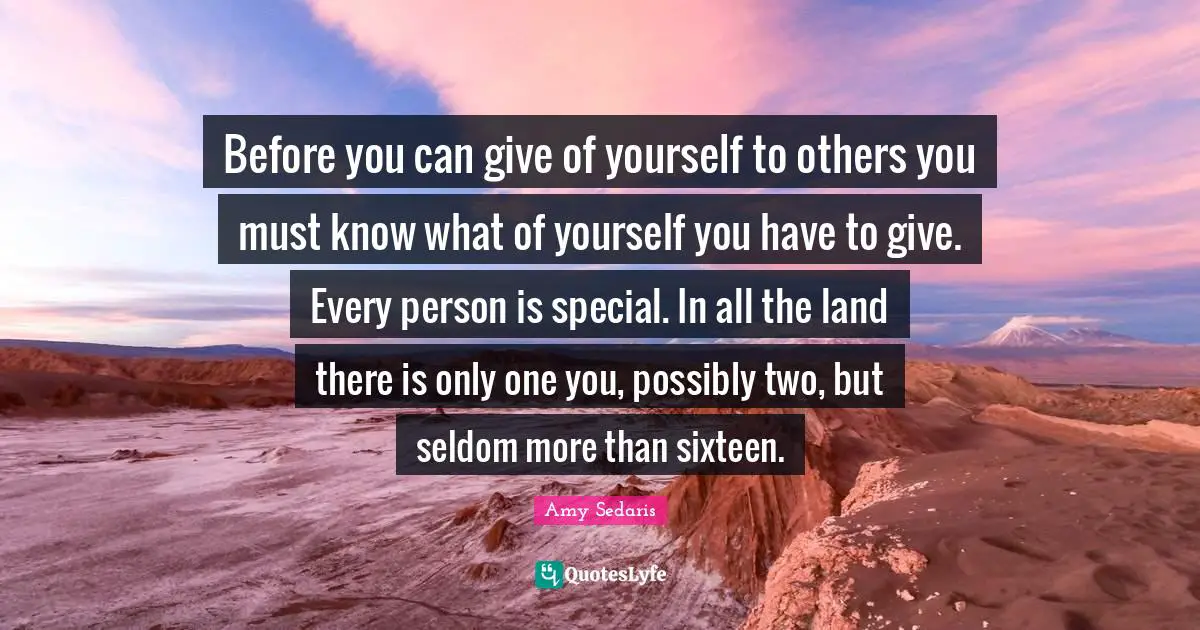 Amy Sedaris Quotes: "Before you can give of yourself to others you must know what of yourself you have to give. Every person is special. In all the land there is only one you, possibly two, but seldom more than sixteen."