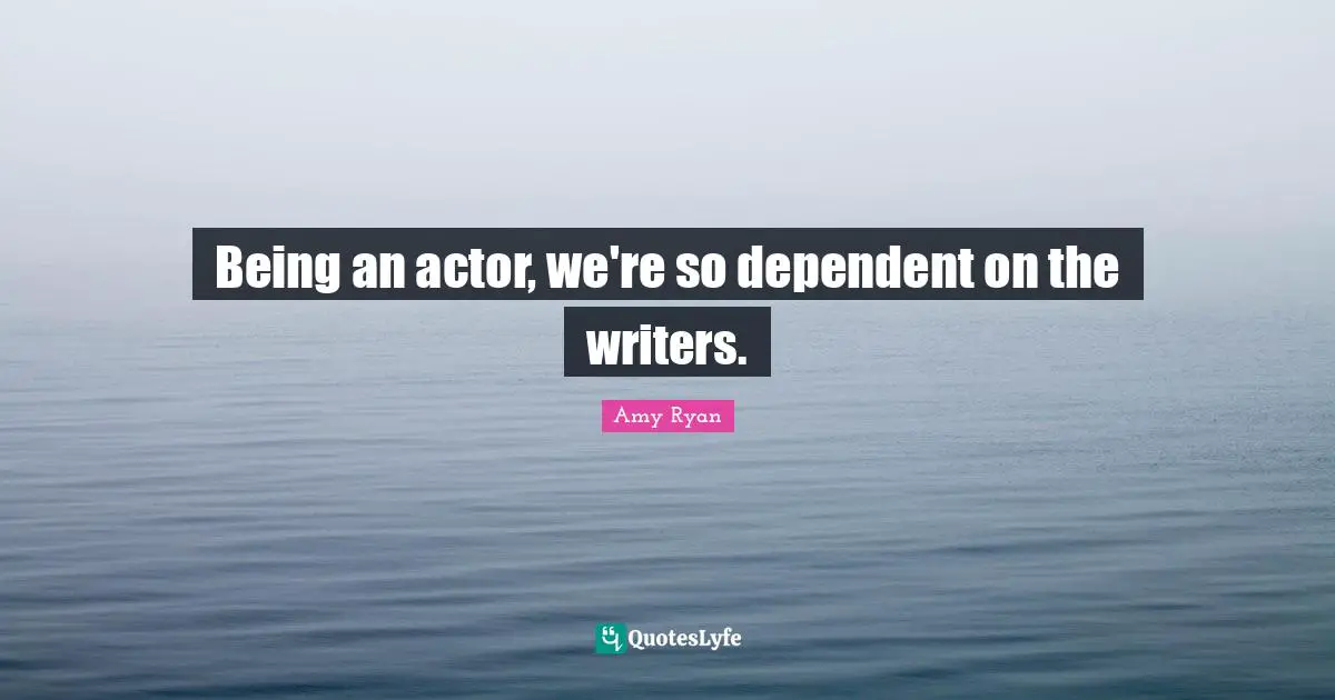 Being an actor, we're so dependent on the writers.
