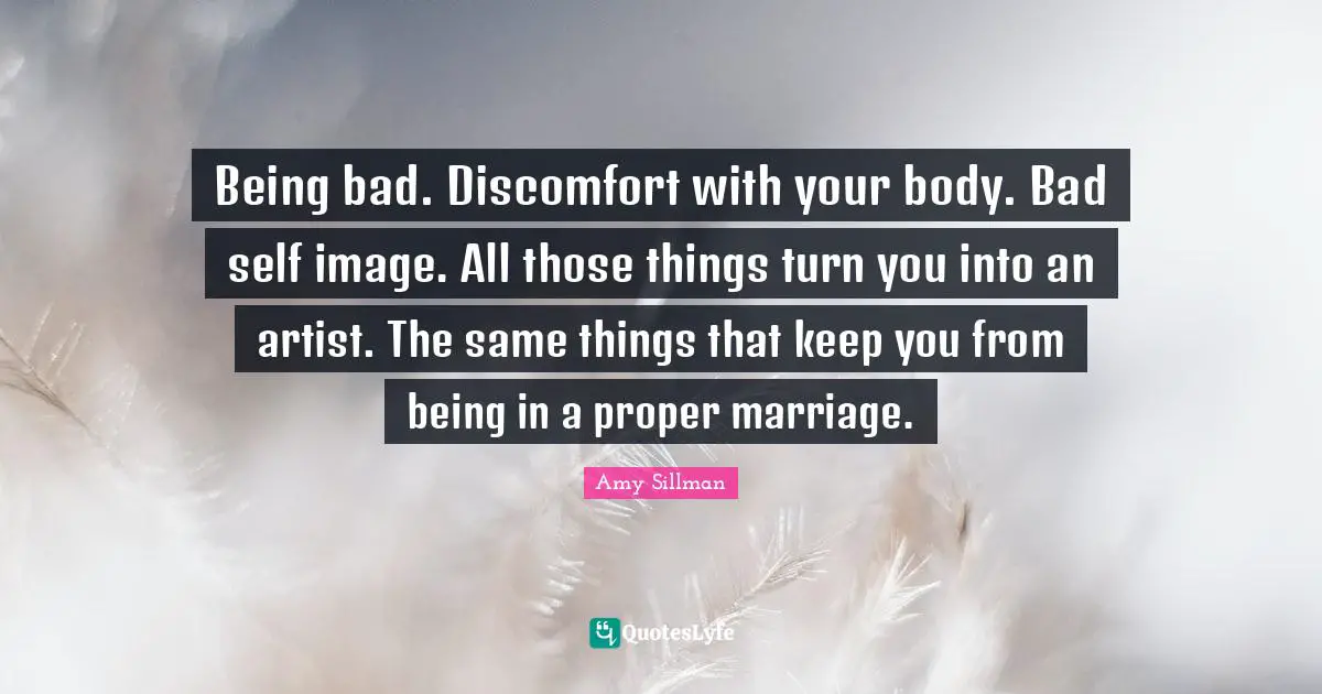 Being bad. Discomfort with your body. Bad self image. All those things turn you into an artist. The same things that keep you from being in a proper marriage.