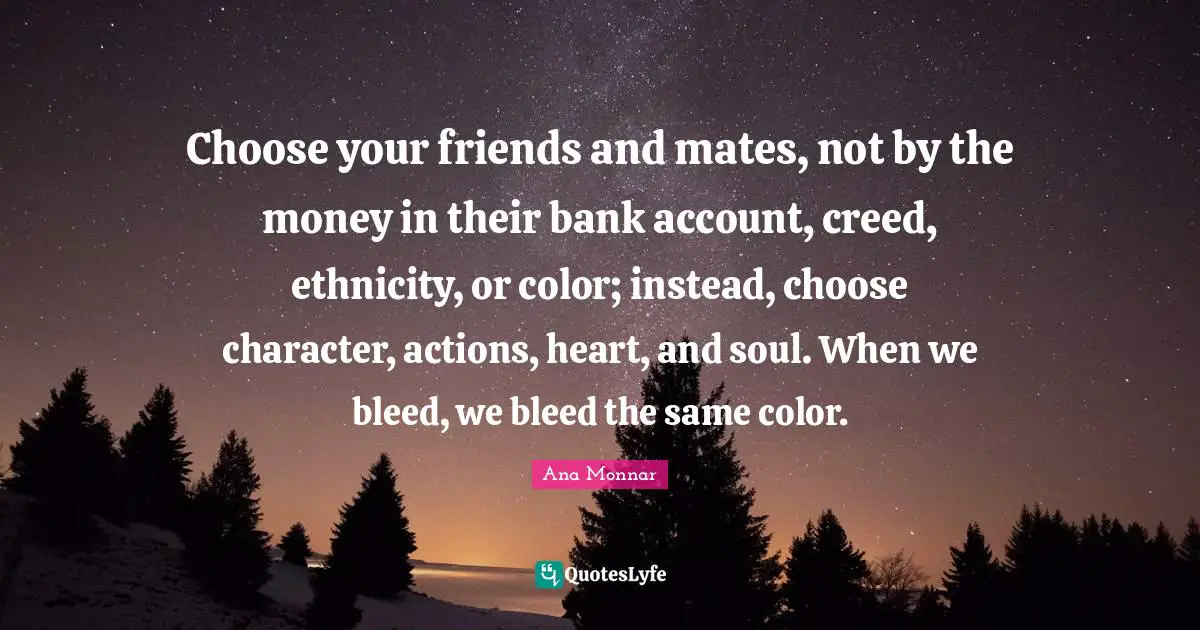 Choose your friends and mates, not by the money in their bank account, creed, ethnicity, or color; instead, choose character, actions, heart, and soul. When we bleed, we bleed the same color.