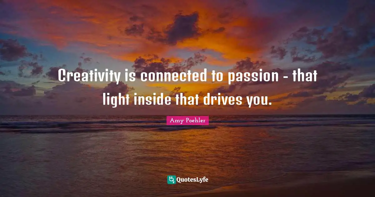 Creativity is connected to passion - that light inside that drives you.
