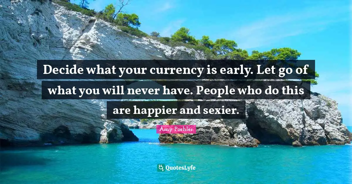 Decide what your currency is early. Let go of what you will never have. People who do this are happier and sexier.