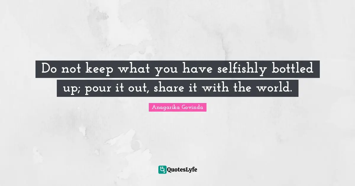 Do not keep what you have selfishly bottled up; pour it out, share it with the world.