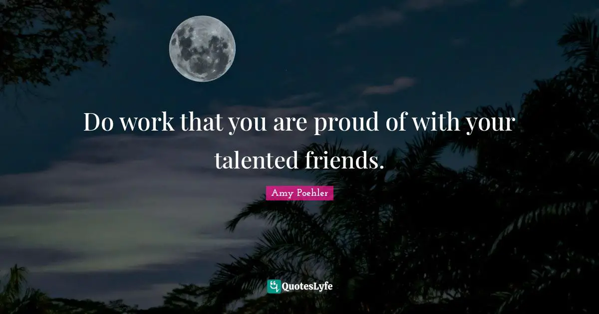 Do work that you are proud of with your talented friends.