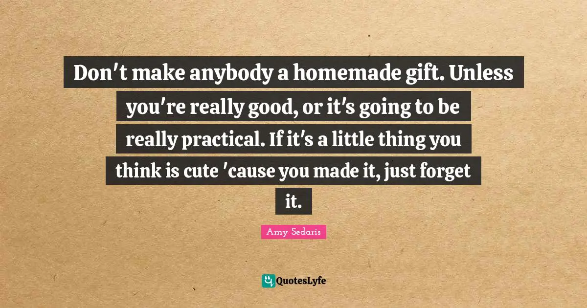 Don't make anybody a homemade gift. Unless you're really good, or it's going to be really practical. If it's a little thing you think is cute 'cause you made it, just forget it.