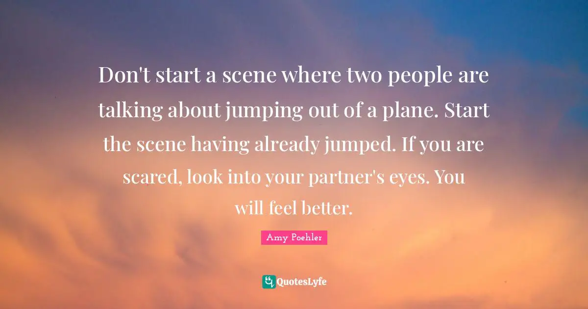 Don't start a scene where two people are talking about jumping out of a plane. Start the scene having already jumped. If you are scared, look into your partner's eyes. You will feel better.