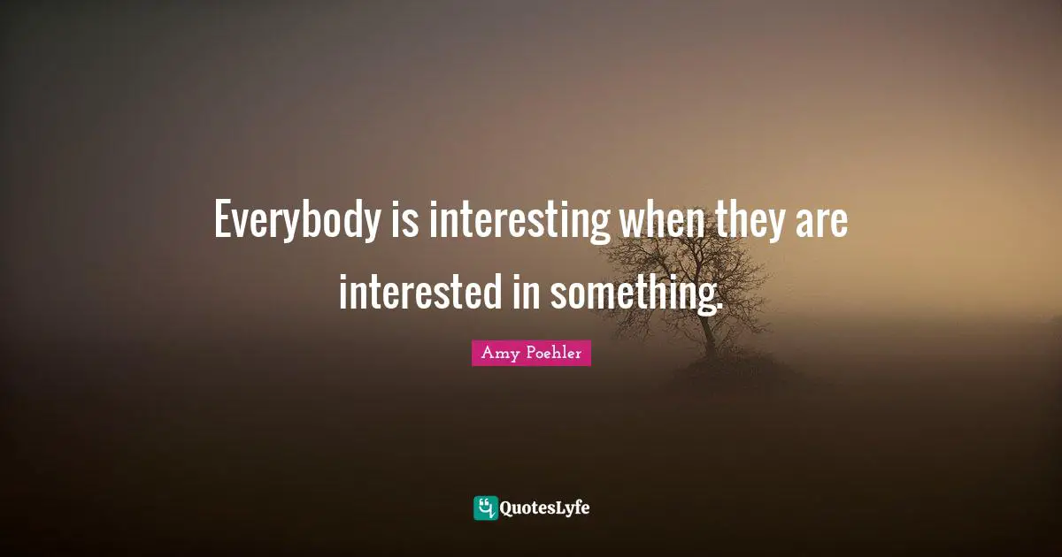 Everybody is interesting when they are interested in something.