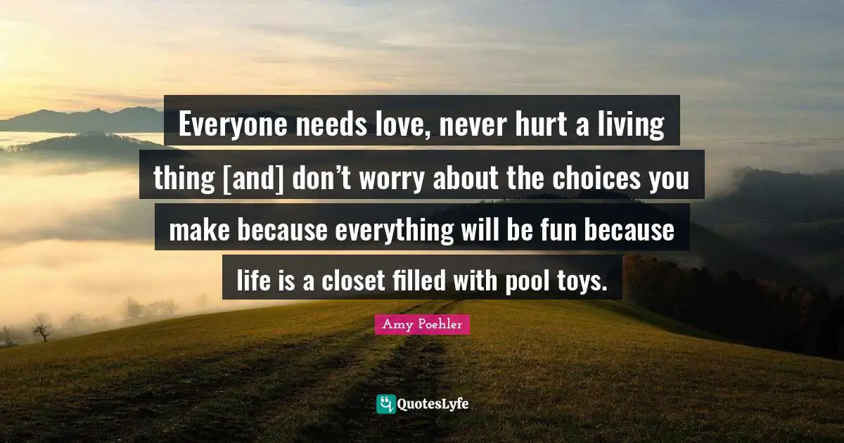 Everyone needs love, never hurt a living thing [and] don’t worry about the choices you make because everything will be fun because life is a closet filled with pool toys.