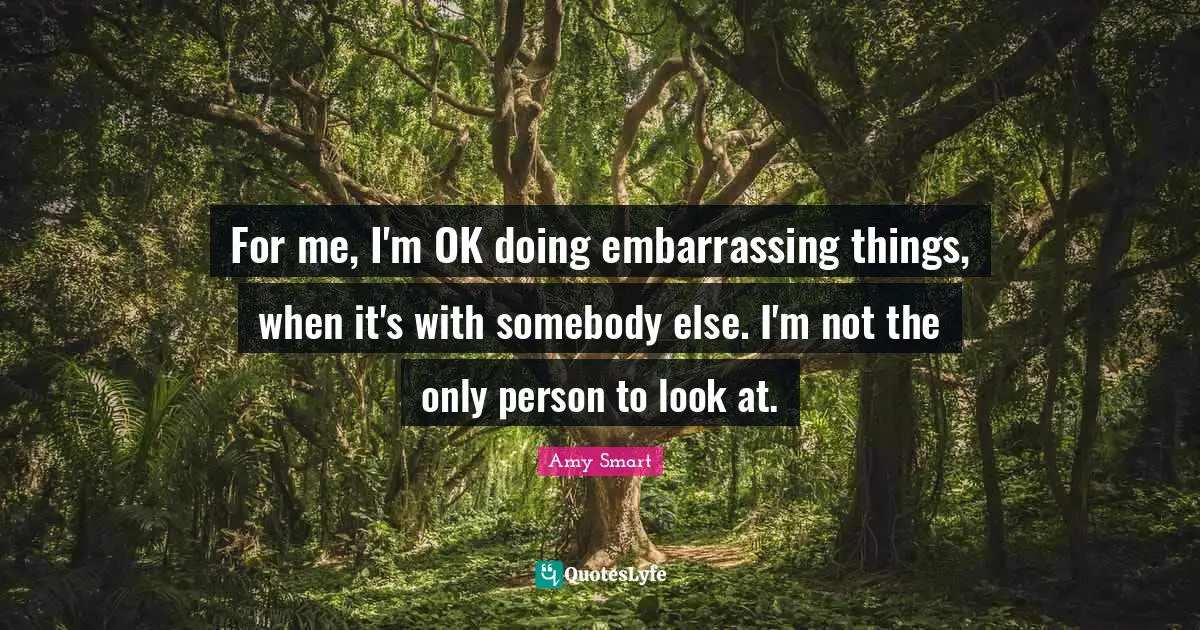 For me, I'm OK doing embarrassing things, when it's with somebody else. I'm not the only person to look at.