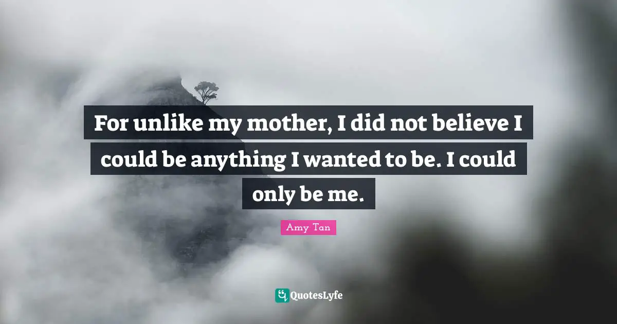 Amy Tan Quotes: "For unlike my mother, I did not believe I could be anything I wanted to be. I could only be me."