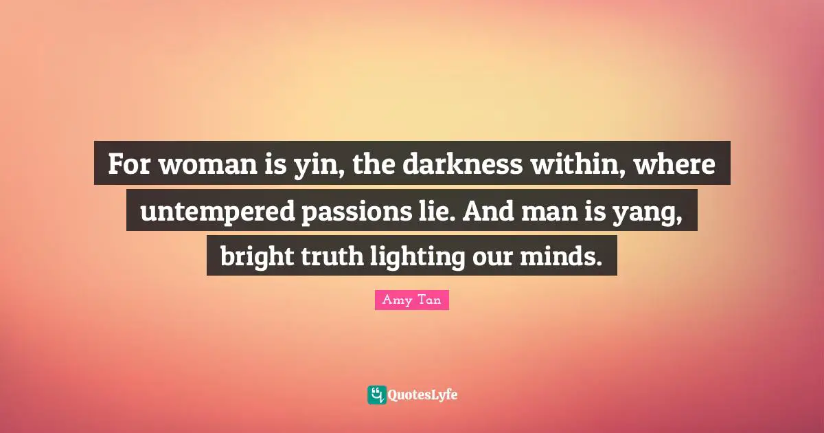 For woman is yin, the darkness within, where untempered passions lie. And man is yang, bright truth lighting our minds.