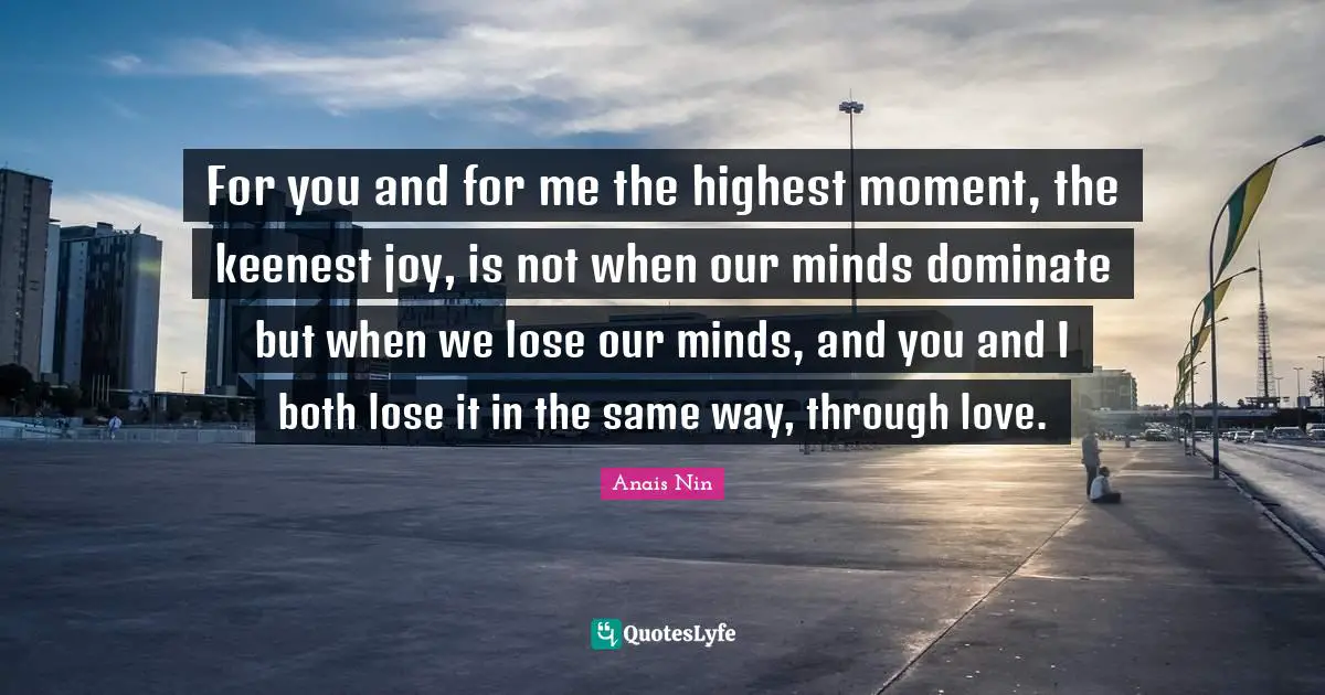 For you and for me the highest moment, the keenest joy, is not when our minds dominate but when we lose our minds, and you and I both lose it in the same way, through love.