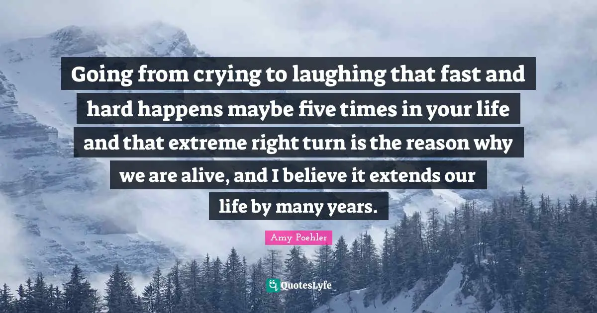 Going from crying to laughing that fast and hard happens maybe five times in your life and that extreme right turn is the reason why we are alive, and I believe it extends our life by many years.