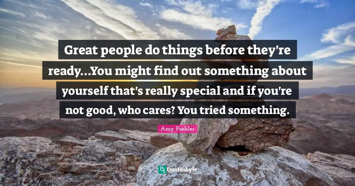 Great people do things before they're ready...You might find out something about yourself that's really special and if you're not good, who cares? You tried something.