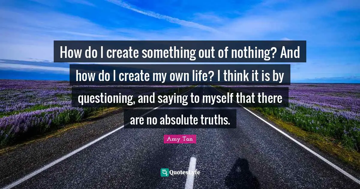 Amy Tan Quotes: "How do I create something out of nothing? And how do I create my own life? I think it is by questioning, and saying to myself that there are no absolute truths."