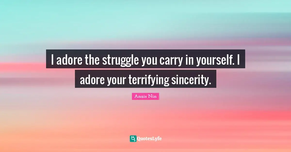 I adore the struggle you carry in yourself. I adore your terrifying sincerity.