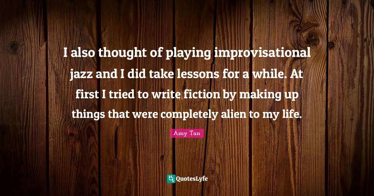 Amy Tan Quotes: "I also thought of playing improvisational jazz and I did take lessons for a while. At first I tried to write fiction by making up things that were completely alien to my life."